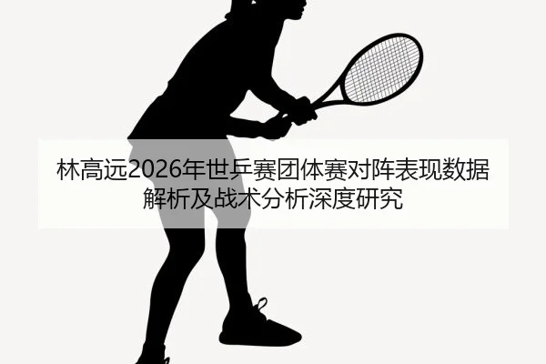 林高远2026年世乒赛团体赛对阵表现数据解析及战术分析深度研究