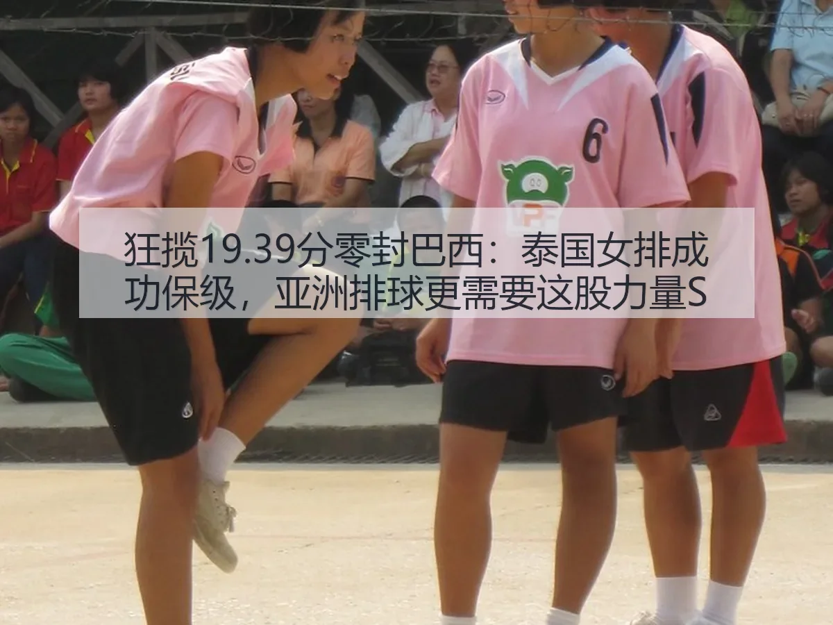 狂揽19.39分零封巴西:泰国女排成功保级,亚洲排球更需要这股力量S